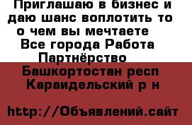 Приглашаю в бизнес и даю шанс воплотить то, о чем вы мечтаете!  - Все города Работа » Партнёрство   . Башкортостан респ.,Караидельский р-н